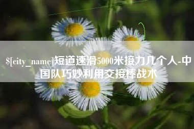 邵东短道速滑5000米接力几个人-中国队巧妙利用交接棒战术