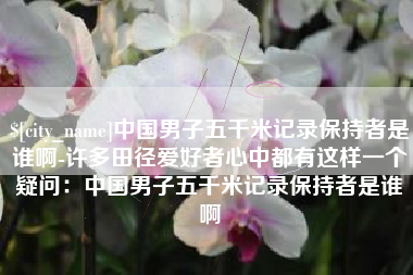 邵东中国男子五千米记录保持者是谁啊-许多田径爱好者心中都有这样一个疑问：中国男子五千米记录保持者是谁啊