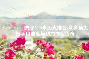 邵东男子5000米历史排名-众多顶尖选手用速度与耐力书写传奇